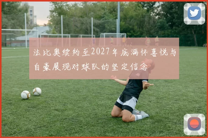 法比奥续约至2027年底满怀喜悦与自豪展现对球队的坚定信念