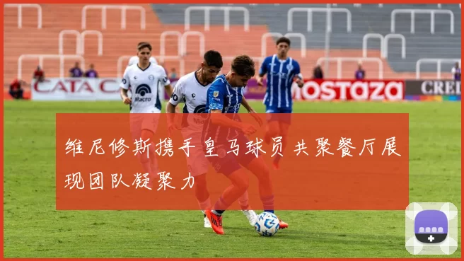 维尼修斯携手皇马球员共聚餐厅展现团队凝聚力