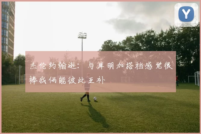 杰伦约翰逊：与库明加搭档感觉很棒我俩能彼此互补