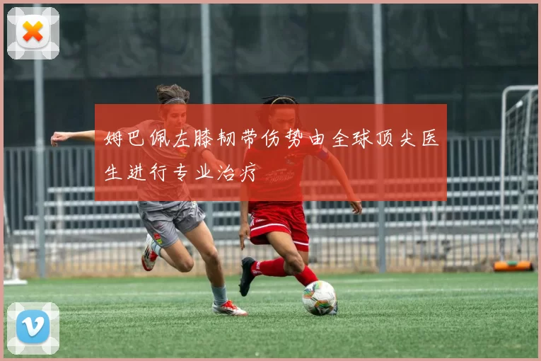 姆巴佩左膝韧带伤势由全球顶尖医生进行专业治疗